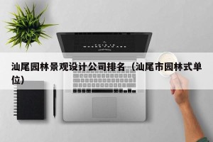 汕尾园林景观设计公司排名（汕尾市园林式单位）