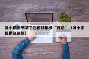冯小刚说删减了赵丽颖很多“野话”（冯小刚提携赵丽颖）