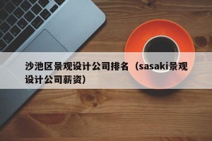 沙池区景观设计公司排名（sasaki景观设计公司薪资）