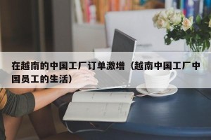 在越南的中国工厂订单激增（越南中国工厂中国员工的生活）
