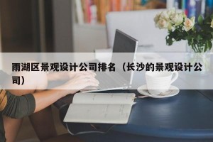 雨湖区景观设计公司排名（长沙的景观设计公司）