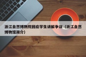 浙江自然博物院回应学生讲解争议（浙江自然博物馆简介）