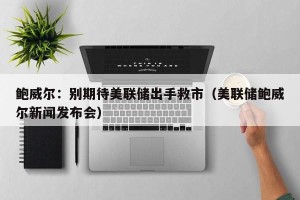 鲍威尔：别期待美联储出手救市（美联储鲍威尔新闻发布会）