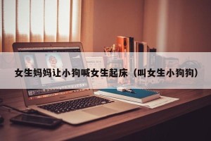 女生妈妈让小狗喊女生起床（叫女生小狗狗）