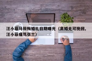 汪小菲马筱梅婚礼日期曝光（离婚无可挽回,汪小菲痛骂张兰）