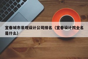 宜春城市景观设计公司排名（宜春设计院全名是什么）