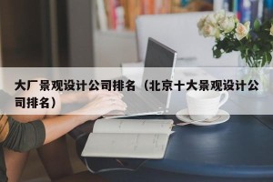 大厂景观设计公司排名（北京十大景观设计公司排名）