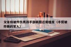 父亲称被炸伤男孩手部截肢还需植皮（手臂被炸断的军人）