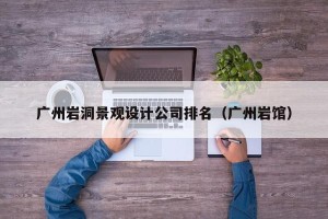 广州岩洞景观设计公司排名（广州岩馆）