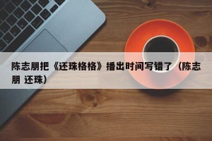 陈志朋把《还珠格格》播出时间写错了（陈志朋 还珠）