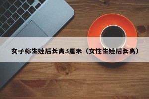 女子称生娃后长高3厘米（女性生娃后长高）