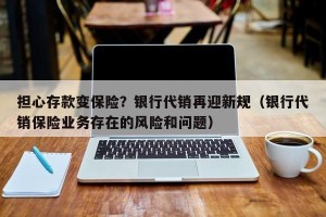 担心存款变保险？银行代销再迎新规（银行代销保险业务存在的风险和问题）