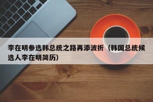 李在明参选韩总统之路再添波折（韩国总统候选人李在明简历）