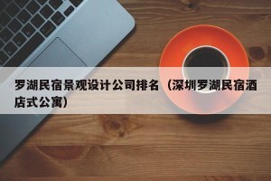 罗湖民宿景观设计公司排名（深圳罗湖民宿酒店式公寓）