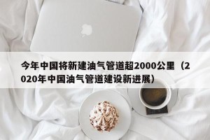 今年中国将新建油气管道超2000公里（2020年中国油气管道建设新进展）