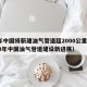 今年中国将新建油气管道超2000公里（2020年中国油气管道建设新进展）