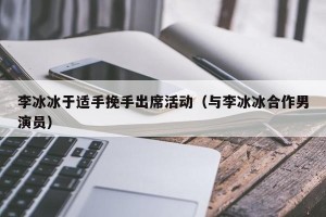 李冰冰于适手挽手出席活动（与李冰冰合作男演员）