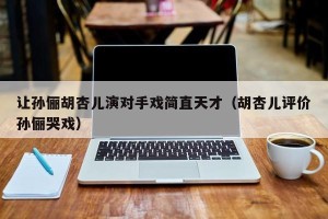 让孙俪胡杏儿演对手戏简直天才（胡杏儿评价孙俪哭戏）