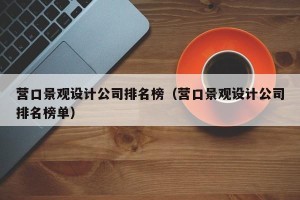 营口景观设计公司排名榜（营口景观设计公司排名榜单）