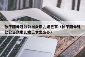 孙子随母姓公公当众扇儿媳巴掌（孙子随母姓公公当众扇儿媳巴掌怎么办）