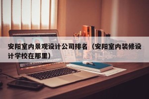 安阳室内景观设计公司排名（安阳室内装修设计学校在那里）