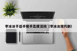 李冰冰于适手挽手出席活动（李冰冰现代剧）