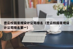 密云校园景观设计公司排名（密云校园景观设计公司排名第一）