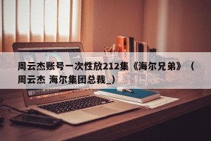 周云杰账号一次性放212集《海尔兄弟》（周云杰 海尔集团总裁_）