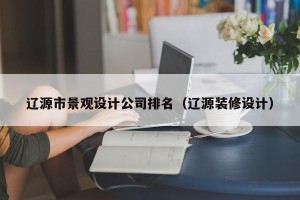 辽源市景观设计公司排名（辽源装修设计）