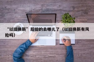 “以旧换新”后旧的去哪儿了（以旧换新有风险吗）