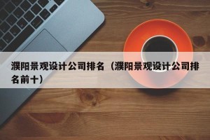 濮阳景观设计公司排名（濮阳景观设计公司排名前十）