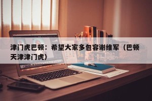 津门虎巴顿：希望大家多包容谢维军（巴顿 天津津门虎）