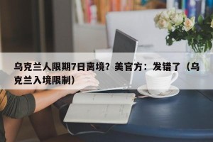 乌克兰人限期7日离境？美官方：发错了（乌克兰入境限制）