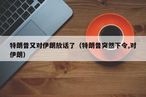 特朗普又对伊朗放话了（特朗普突然下令,对伊朗）