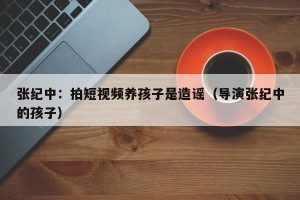 张纪中：拍短视频养孩子是造谣（导演张纪中的孩子）