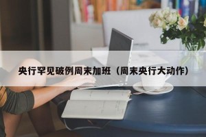 央行罕见破例周末加班（周末央行大动作）