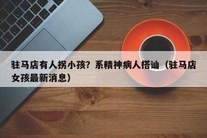 驻马店有人拐小孩？系精神病人搭讪（驻马店女孩最新消息）
