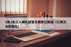 1男2女三人婚礼经警方教育已取消（三男三女的婚礼）