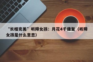 “长相完美”听障女孩：月花4千康复（听障女孩是什么意思）