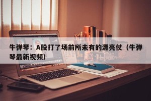 牛弹琴：A股打了场前所未有的漂亮仗（牛弹琴最新视频）