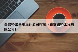 泰安桥梁景观设计公司排名（泰安路桥工程有限公司）