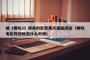 被《哪吒2》续命的影院再次面临闭店（哪吒电影院放映到什么时候）