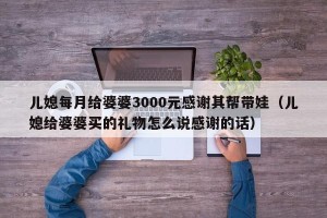 儿媳每月给婆婆3000元感谢其帮带娃（儿媳给婆婆买的礼物怎么说感谢的话）