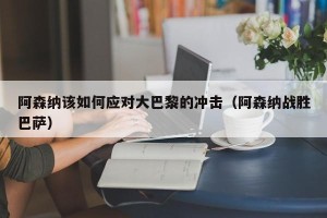 阿森纳该如何应对大巴黎的冲击（阿森纳战胜巴萨）