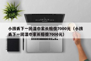 小孩丢下一团湿巾家长赔偿7000元（小孩丢下一团湿巾家长赔偿7000元）