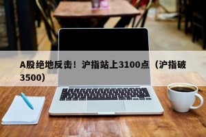 A股绝地反击！沪指站上3100点（沪指破3500）