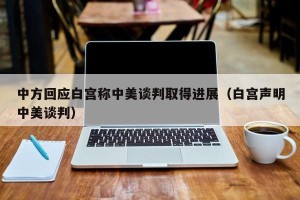 中方回应白宫称中美谈判取得进展（白宫声明中美谈判）