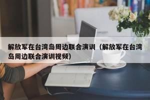 解放军在台湾岛周边联合演训（解放军在台湾岛周边联合演训视频）