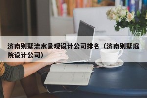 济南别墅流水景观设计公司排名（济南别墅庭院设计公司）