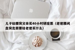 儿子给腰突父亲买40小时硬座票（老爸腰间盘突出需要给老爸买什么）
